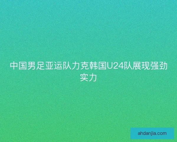 中国男足亚运队力克韩国U24队展现强劲实力