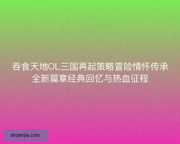 吞食天地OL三国再起策略冒险情怀传承全新篇章经典回忆与热血征程