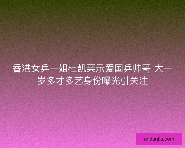 香港女乒一姐杜凯琹示爱国乒帅哥 大一岁多才多艺身份曝光引关注