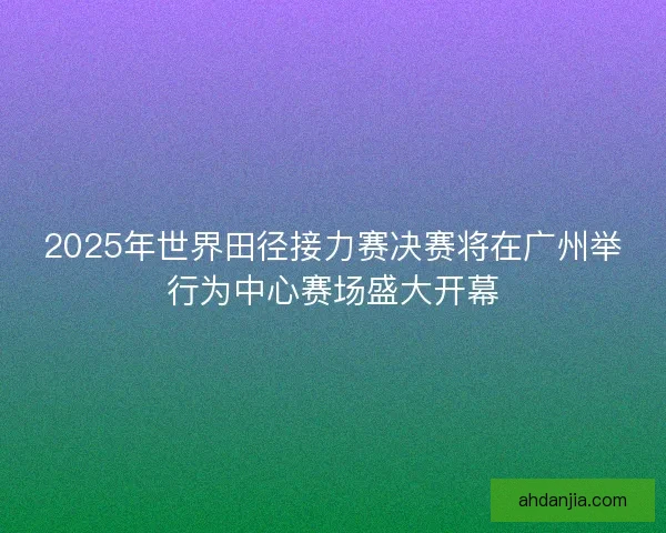2025年世界田径接力赛决赛将在广州举行为中心赛场盛大开幕