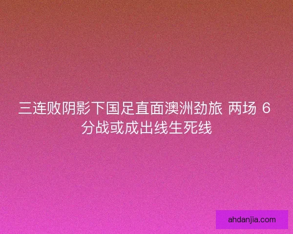 三连败阴影下国足直面澳洲劲旅 两场 6 分战或成出线生死线