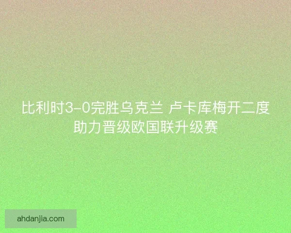 比利时3-0完胜乌克兰 卢卡库梅开二度助力晋级欧国联升级赛