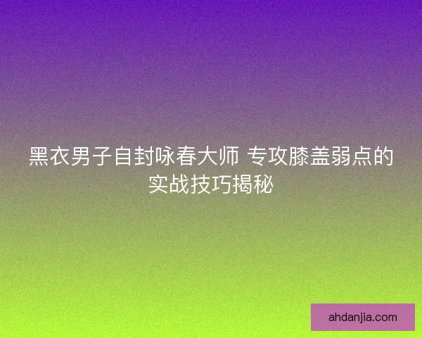 黑衣男子自封咏春大师 专攻膝盖弱点的实战技巧揭秘