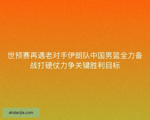 世预赛再遇老对手伊朗队中国男篮全力备战打硬仗力争关键胜利目标